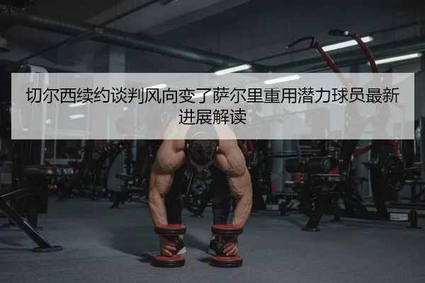 切尔西续约谈判风向变了萨尔里重用潜力球员最新进展解读